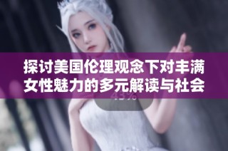 探讨美国伦理观念下对丰满女性魅力的多元解读与社会影响