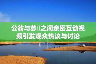 公翁与苏玥之间亲密互动视频引发观众热议与讨论