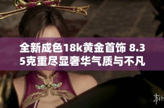全新成色18k黄金首饰 8.35克重尽显奢华气质与不凡品味