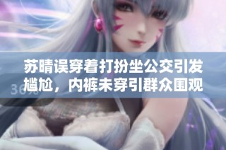 苏晴误穿着打扮坐公交引发尴尬，内裤未穿引群众围观事件回顾