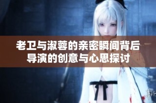 老卫与淑蓉的亲密瞬间背后导演的创意与心思探讨