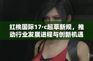 红桃国际17·c起草新规，推动行业发展进程与创新机遇