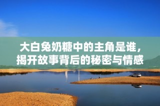 大白兔奶糖中的主角是谁，揭开故事背后的秘密与情感