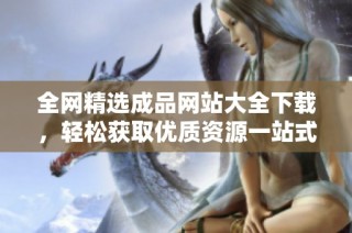 全网精选成品网站大全下载，轻松获取优质资源一站式服务