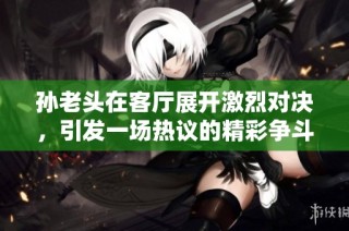 孙老头在客厅展开激烈对决，引发一场热议的精彩争斗