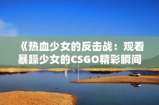 《热血少女的反击战：观看暴躁少女的CSGO精彩瞬间》