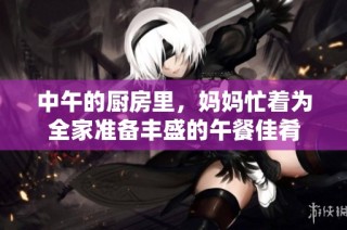 中午的厨房里，妈妈忙着为全家准备丰盛的午餐佳肴
