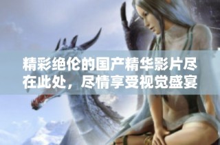 精彩绝伦的国产精华影片尽在此处，尽情享受视觉盛宴和心灵震撼
