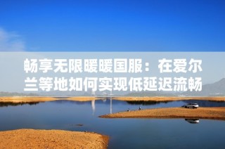 畅享无限暖暖国服：在爱尔兰等地如何实现低延迟流畅体验