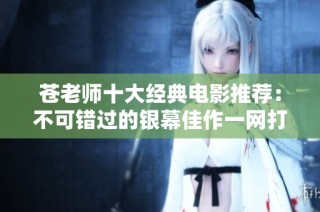 苍老师十大经典电影推荐：不可错过的银幕佳作一网打尽