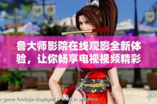 鲁大师影院在线观影全新体验，让你畅享电视视频精彩内容