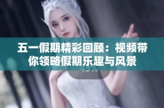 五一假期精彩回顾：视频带你领略假期乐趣与风景