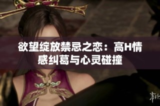 欲望绽放禁忌之恋：高H情感纠葛与心灵碰撞