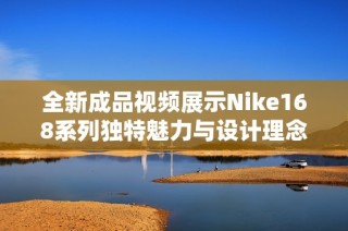 全新成品视频展示Nike168系列独特魅力与设计理念