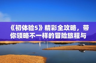 《初体验5》精彩全攻略，带你领略不一样的冒险旅程与全新挑战