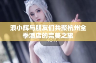 浪小辉与朋友们共聚杭州全季酒店的完美之旅