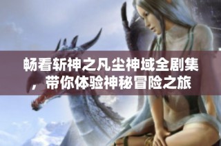 畅看斩神之凡尘神域全剧集，带你体验神秘冒险之旅