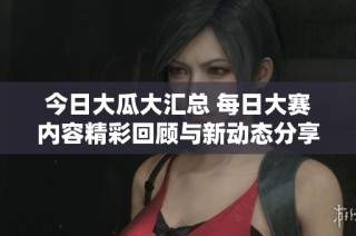 今日大瓜大汇总 每日大赛内容精彩回顾与新动态分享