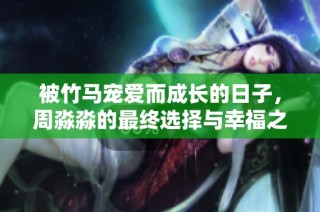被竹马宠爱而成长的日子，周淼淼的最终选择与幸福之路