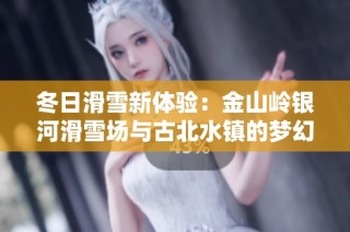 冬日滑雪新体验：金山岭银河滑雪场与古北水镇的梦幻联动之旅