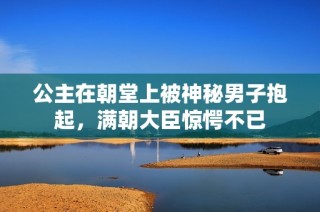 公主在朝堂上被神秘男子抱起，满朝大臣惊愕不已