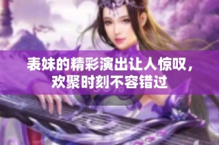 表妹的精彩演出让人惊叹，欢聚时刻不容错过