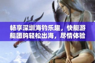 畅享深圳海钓乐趣，快艇游艇团购轻松出海，尽情体验海上生活