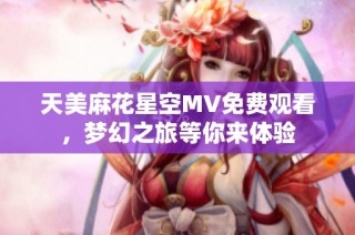 天美麻花星空MV免费观看，梦幻之旅等你来体验