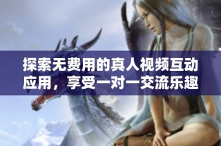 探索无费用的真人视频互动应用，享受一对一交流乐趣