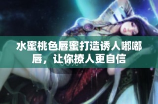水蜜桃色唇蜜打造诱人嘟嘟唇，让你撩人更自信