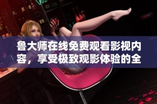 鲁大师在线免费观看影视内容，享受极致观影体验的全新平台