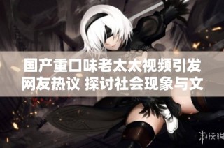 国产重口味老太太视频引发网友热议 探讨社会现象与文化背景