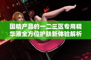 国精产品的一二三区专用精华液全方位护肤新体验解析