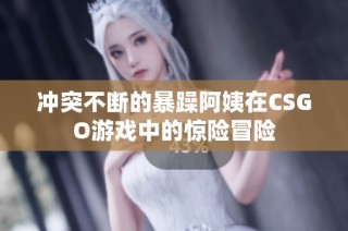 冲突不断的暴躁阿姨在CSGO游戏中的惊险冒险