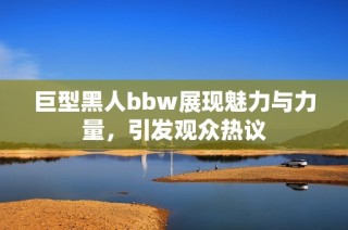 巨型黑人bbw展现魅力与力量，引发观众热议