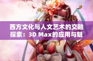 西方文化与人文艺术的交融探索：3D Max的应用与魅力