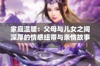 家庭温暖：父母与儿女之间深厚的情感纽带与亲情故事