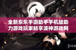 全新东东手游助手手机版助力游戏玩家畅享波神游戏网精彩体验