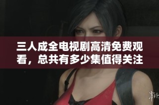 三人成全电视剧高清免费观看，总共有多少集值得关注呢