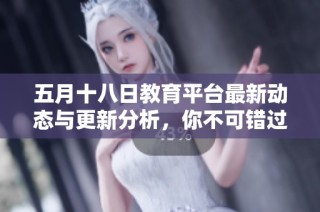五月十八日教育平台最新动态与更新分析，你不可错过的重要信息