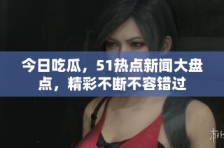 今日吃瓜，51热点新闻大盘点，精彩不断不容错过