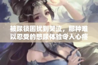 被尿锁困扰到哭泣，那种难以忍受的憋尿体验令人心疼