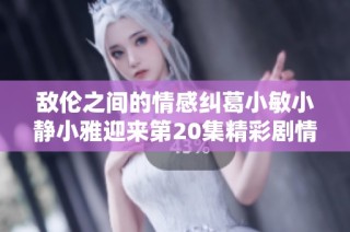 敌伦之间的情感纠葛小敏小静小雅迎来第20集精彩剧情解析