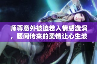 师尊意外被迫卷入情感漩涡，腰间传来的柔情让心生波澜