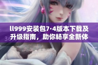 ll999安装包7·4版本下载及升级指南，助你畅享全新体验