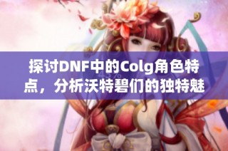 探讨DNF中的Colg角色特点，分析沃特碧们的独特魅力