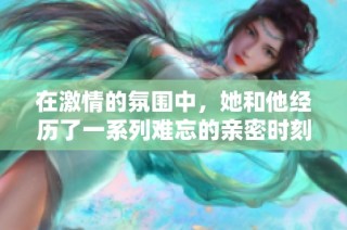 在激情的氛围中，她和他经历了一系列难忘的亲密时刻