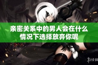亲密关系中的男人会在什么情况下选择放弃你呢