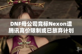 DNF母公司竞标Nexon遭腾讯高价限制或已放弃计划