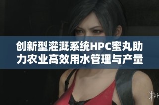 创新型灌溉系统HPC蜜丸助力农业高效用水管理与产量提升